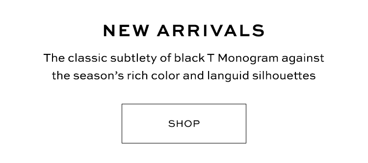 NEW ARRIVALS The classic subtlety of black T Monogram against the seasons rich color and languid silhouettes SHOP 