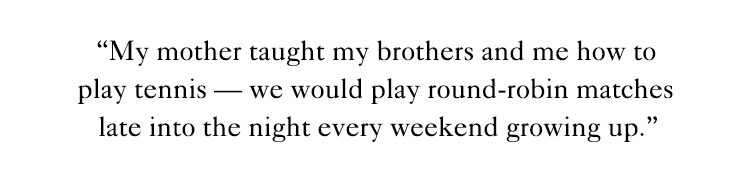 "My mother taught my brothers and me how to play tennis - we would play round-robin matches late into the night every weekend growing up." 